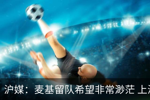 沪媒：麦基留队希望非常渺茫 上海期望大外援两大能力